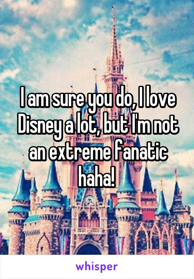 I am sure you do, I love Disney a lot, but I'm not an extreme fanatic haha! 