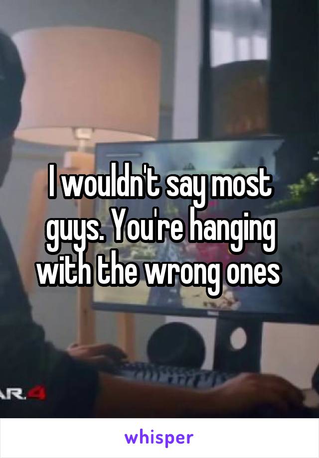 I wouldn't say most guys. You're hanging with the wrong ones 
