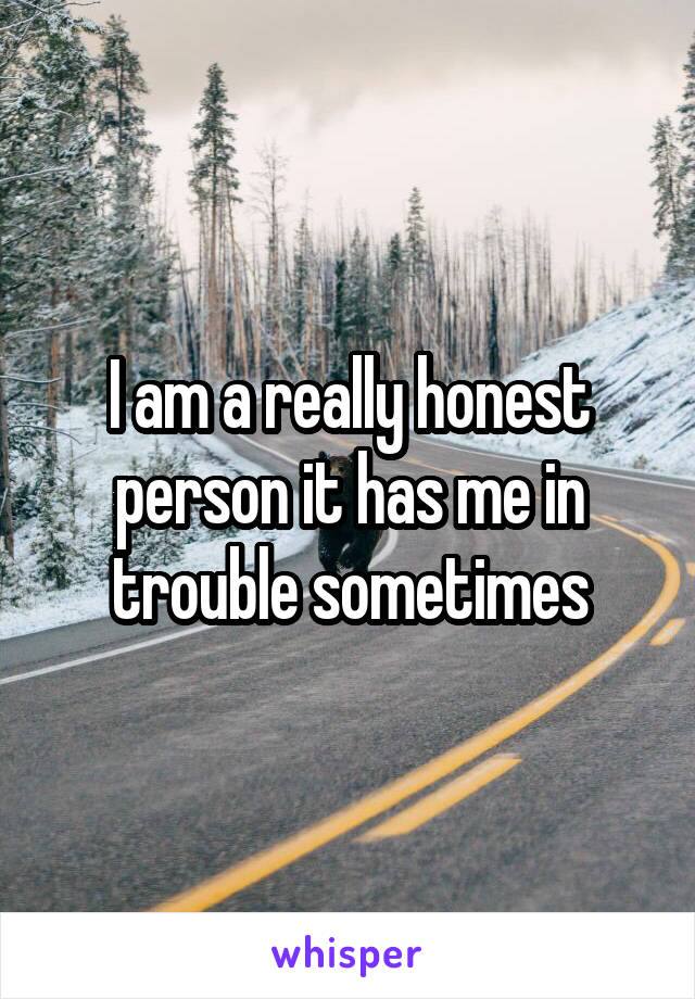 I am a really honest person it has me in trouble sometimes