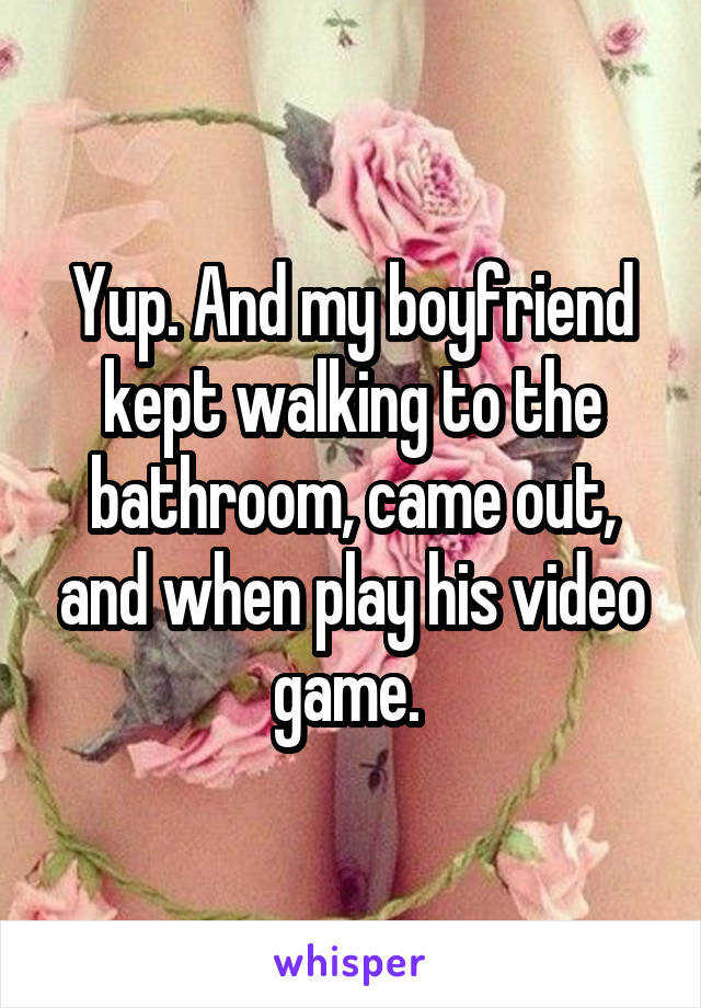 Yup. And my boyfriend kept walking to the bathroom, came out, and when play his video game. 