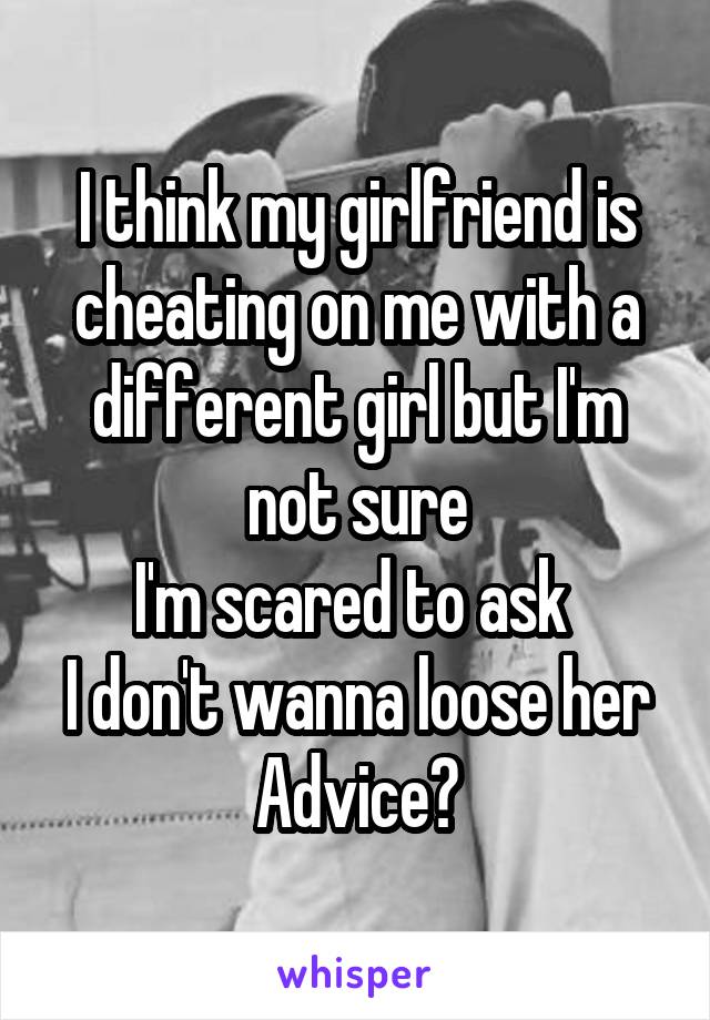I think my girlfriend is cheating on me with a different girl but I'm not sure
I'm scared to ask 
I don't wanna loose her
Advice?