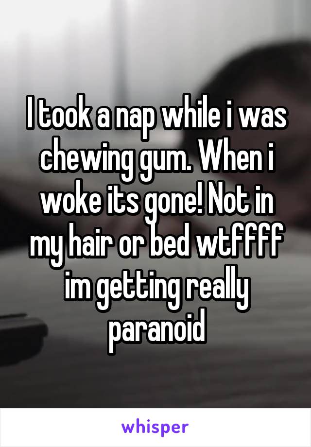 I took a nap while i was chewing gum. When i woke its gone! Not in my hair or bed wtffff im getting really paranoid
