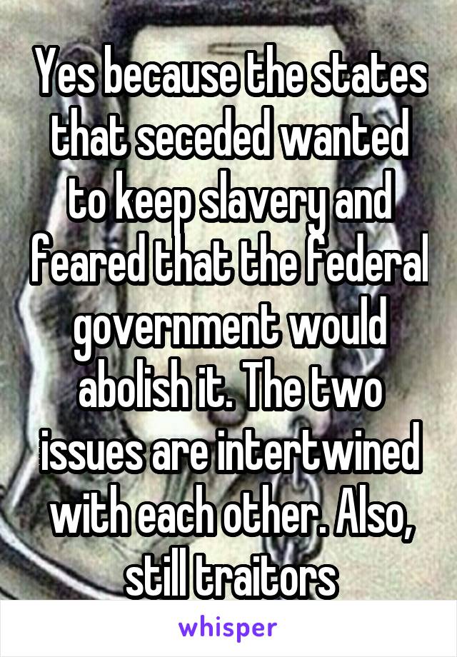 Yes because the states that seceded wanted to keep slavery and feared that the federal government would abolish it. The two issues are intertwined with each other. Also, still traitors