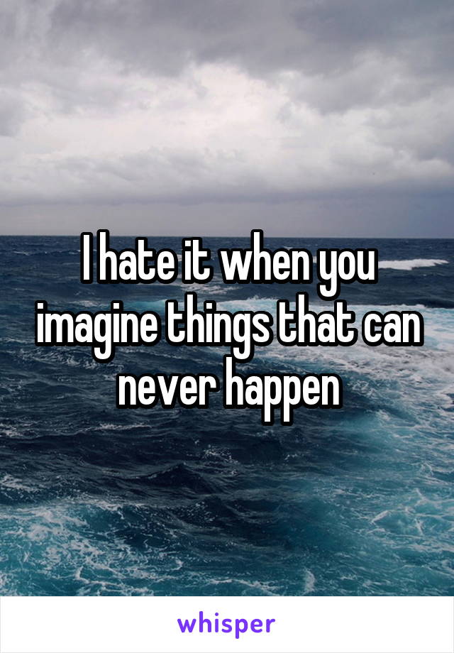 I hate it when you imagine things that can never happen