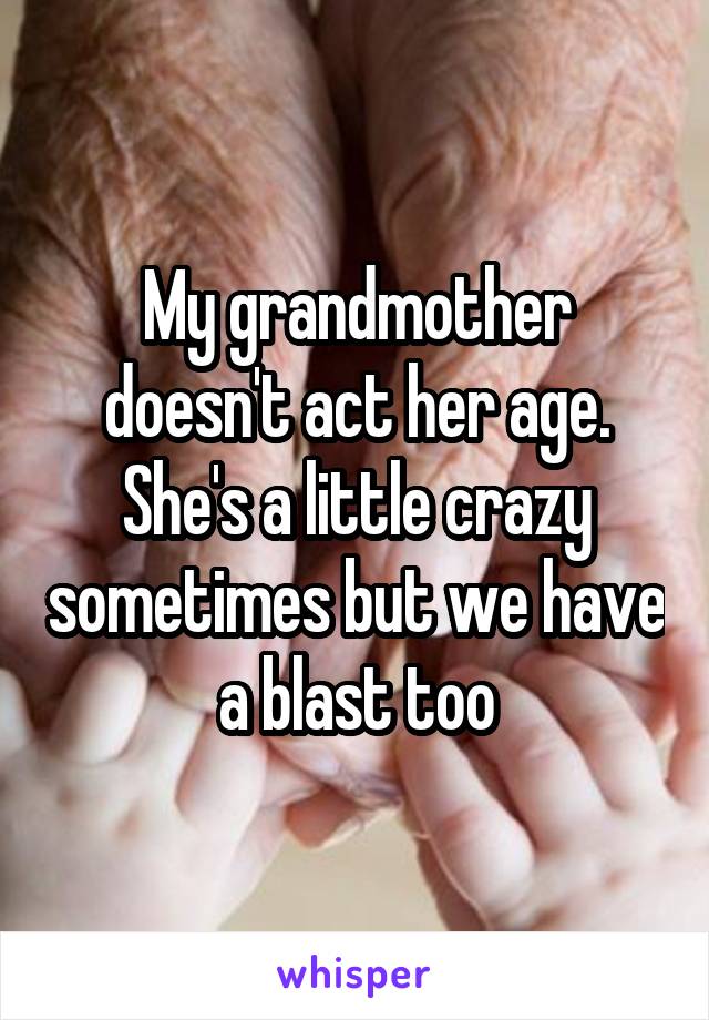 My grandmother doesn't act her age. She's a little crazy sometimes but we have a blast too
