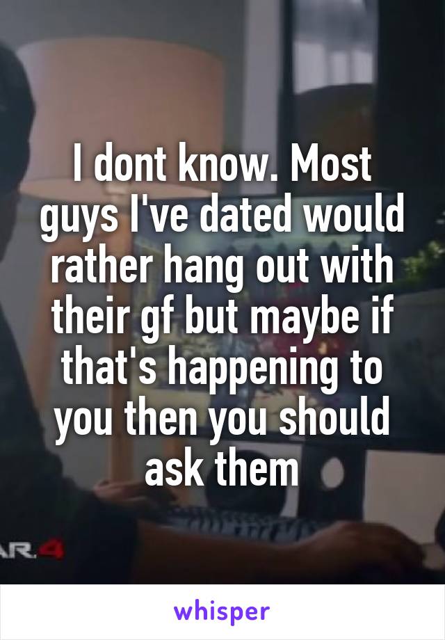I dont know. Most guys I've dated would rather hang out with their gf but maybe if that's happening to you then you should ask them