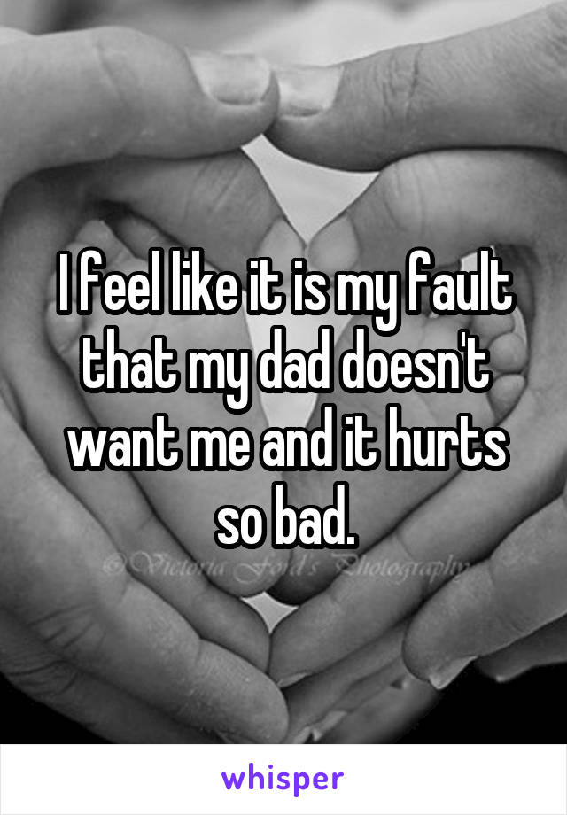 I feel like it is my fault that my dad doesn't want me and it hurts so bad.