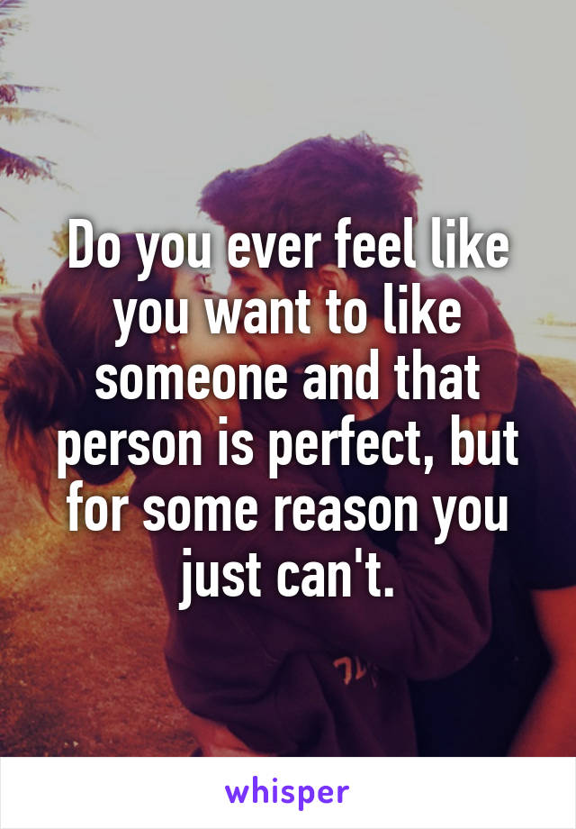 Do you ever feel like you want to like someone and that person is perfect, but for some reason you just can't.