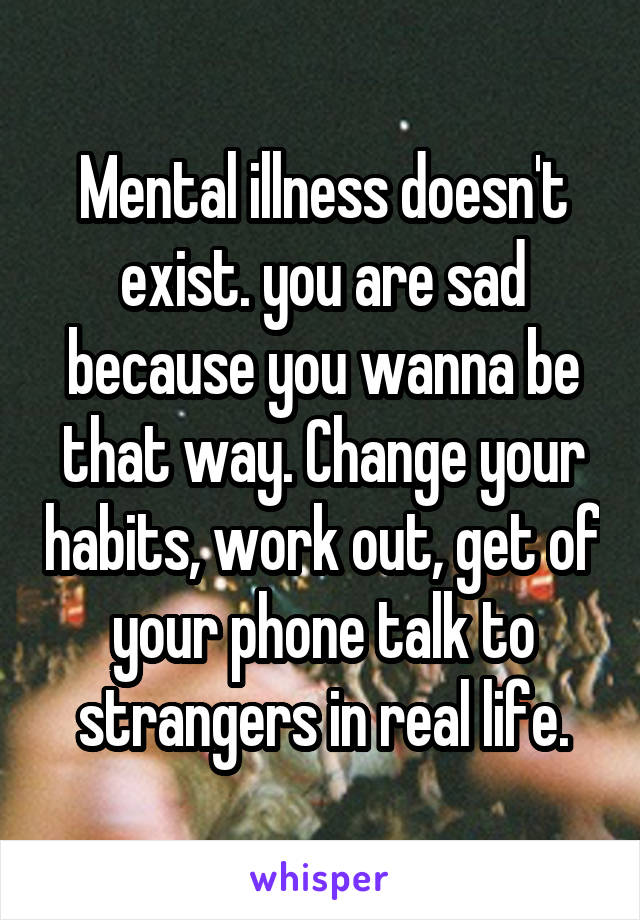 Mental illness doesn't exist. you are sad because you wanna be that way. Change your habits, work out, get of your phone talk to strangers in real life.