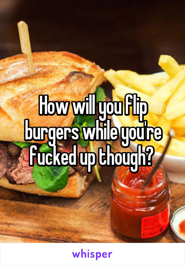 How will you flip burgers while you're fucked up though? 