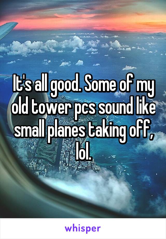 It's all good. Some of my old tower pcs sound like small planes taking off, lol.
