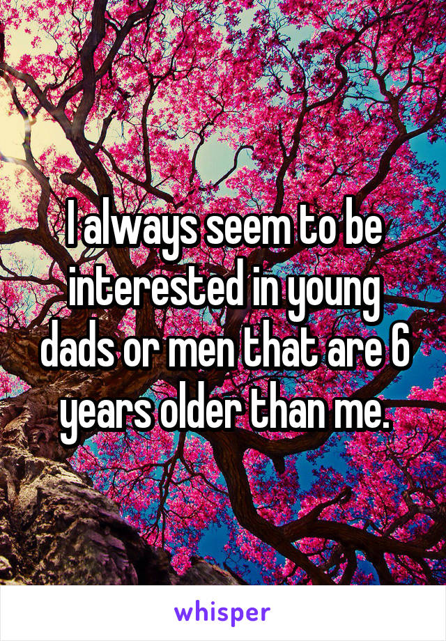 I always seem to be interested in young dads or men that are 6 years older than me.