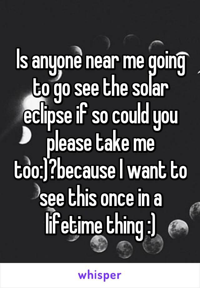 Is anyone near me going to go see the solar eclipse if so could you please take me too:)?because I want to see this once in a lifetime thing :)