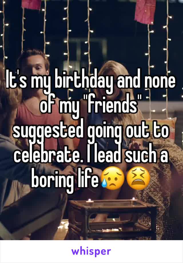 It's my birthday and none of my "friends" suggested going out to celebrate. I lead such a boring life😥😫