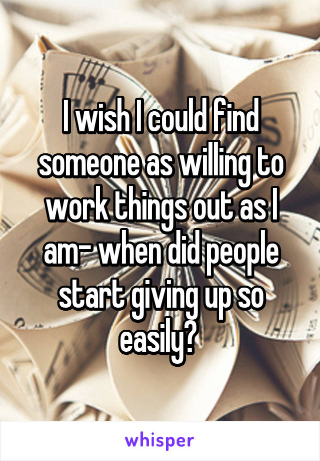 I wish I could find someone as willing to work things out as I am- when did people start giving up so easily? 