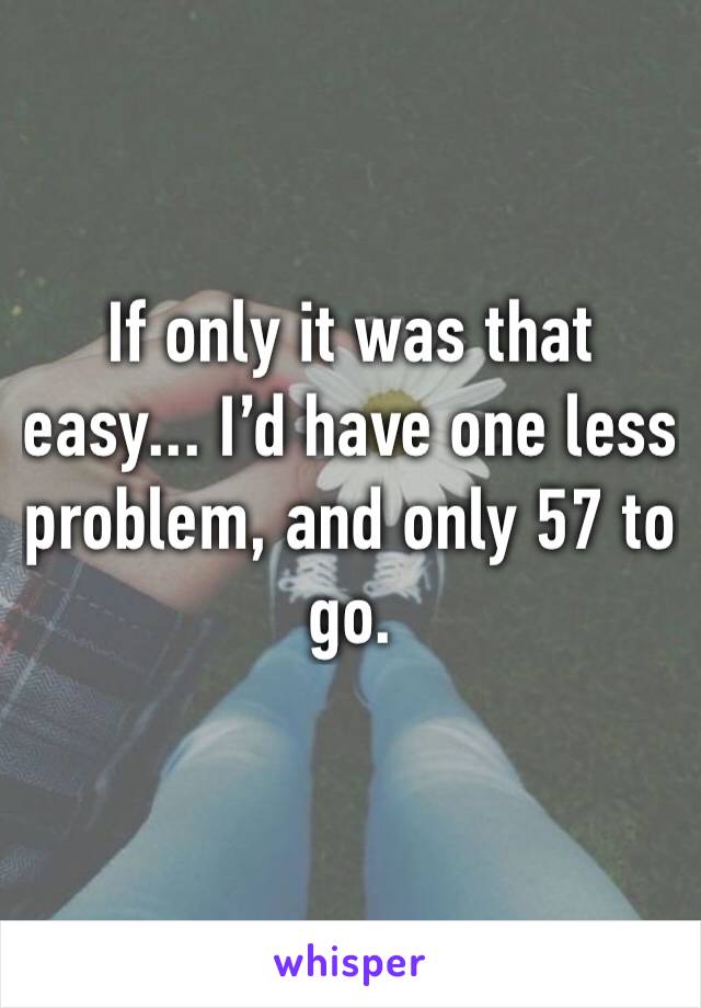 If only it was that easy... I’d have one less problem, and only 57 to go.
