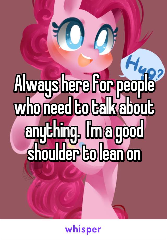 Always here for people who need to talk about anything.  I'm a good shoulder to lean on