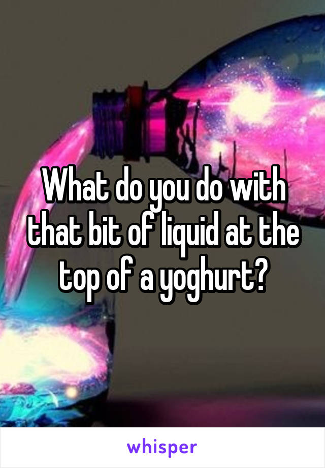 What do you do with that bit of liquid at the top of a yoghurt?