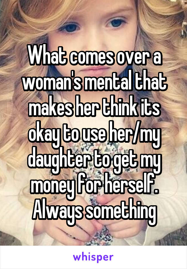 What comes over a woman's mental that makes her think its okay to use her/my daughter to get my money for herself. Always something