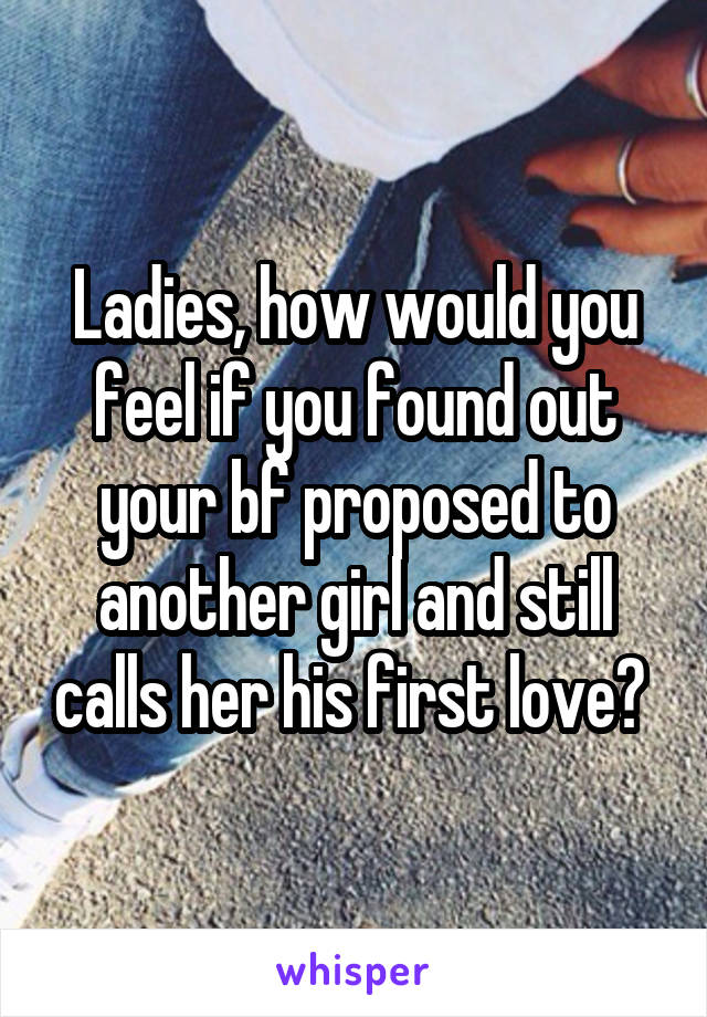 Ladies, how would you feel if you found out your bf proposed to another girl and still calls her his first love? 