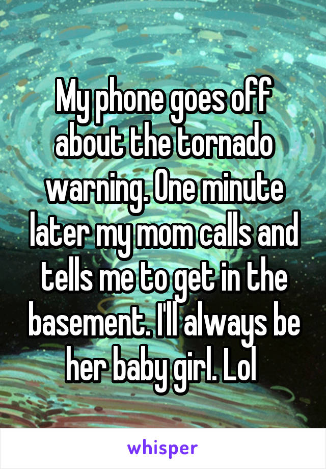 My phone goes off about the tornado warning. One minute later my mom calls and tells me to get in the basement. I'll always be her baby girl. Lol 