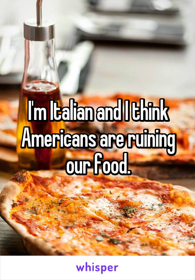 I'm Italian and I think Americans are ruining our food.