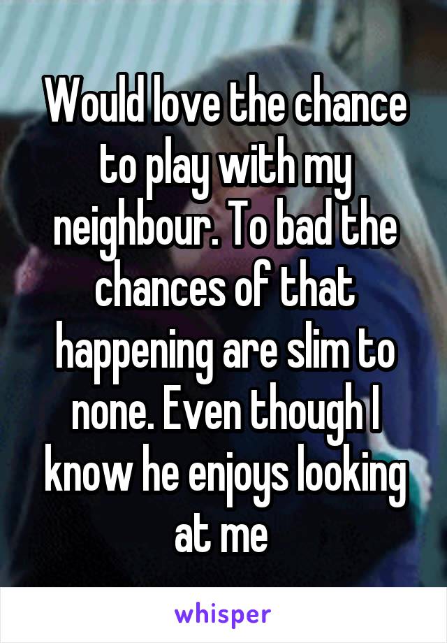 Would love the chance to play with my neighbour. To bad the chances of that happening are slim to none. Even though I know he enjoys looking at me 