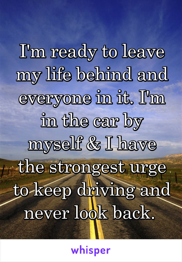 I'm ready to leave my life behind and everyone in it. I'm in the car by myself & I have the strongest urge to keep driving and never look back. 