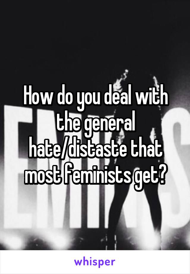 How do you deal with the general hate/distaste that most feminists get?