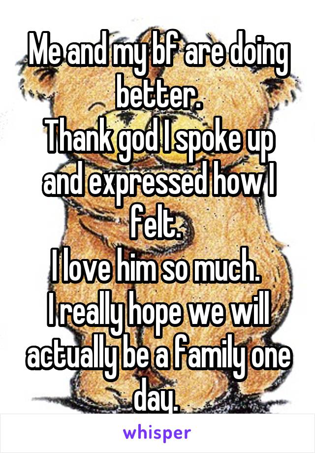 Me and my bf are doing better.
Thank god I spoke up and expressed how I felt. 
I love him so much. 
I really hope we will actually be a family one day. 