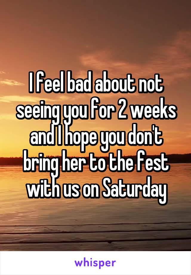 I feel bad about not seeing you for 2 weeks and I hope you don't bring her to the fest with us on Saturday