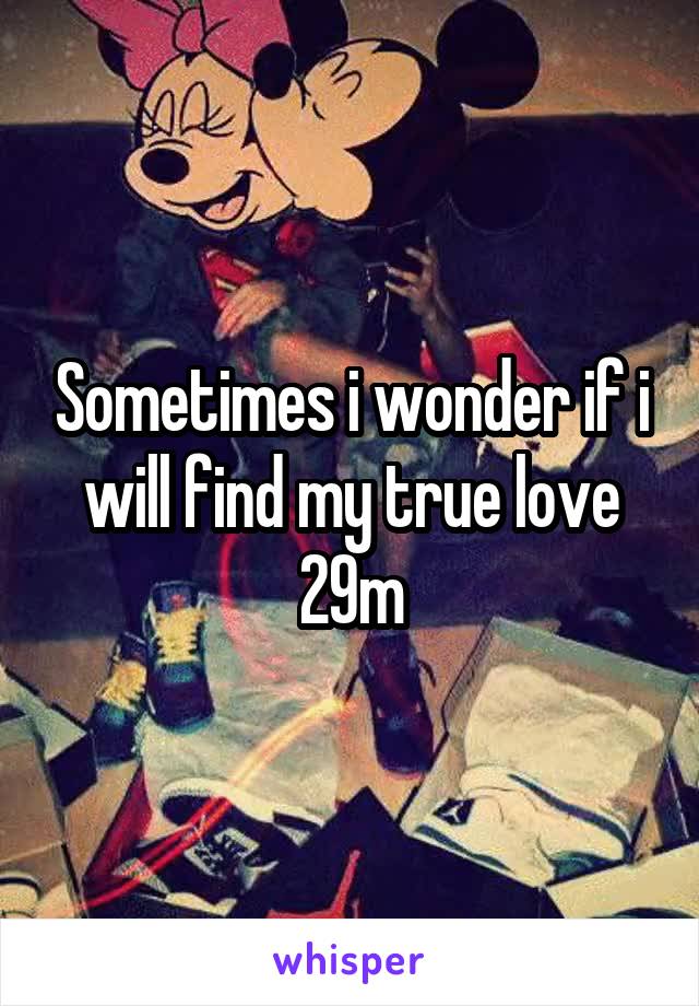 Sometimes i wonder if i will find my true love 29m