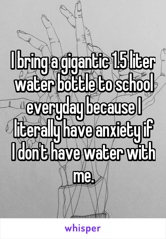 I bring a gigantic 1.5 liter water bottle to school everyday because I literally have anxiety if I don't have water with me.