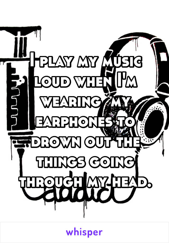 I play my music loud when I'm wearing  my earphones to drown out the things going through my head.