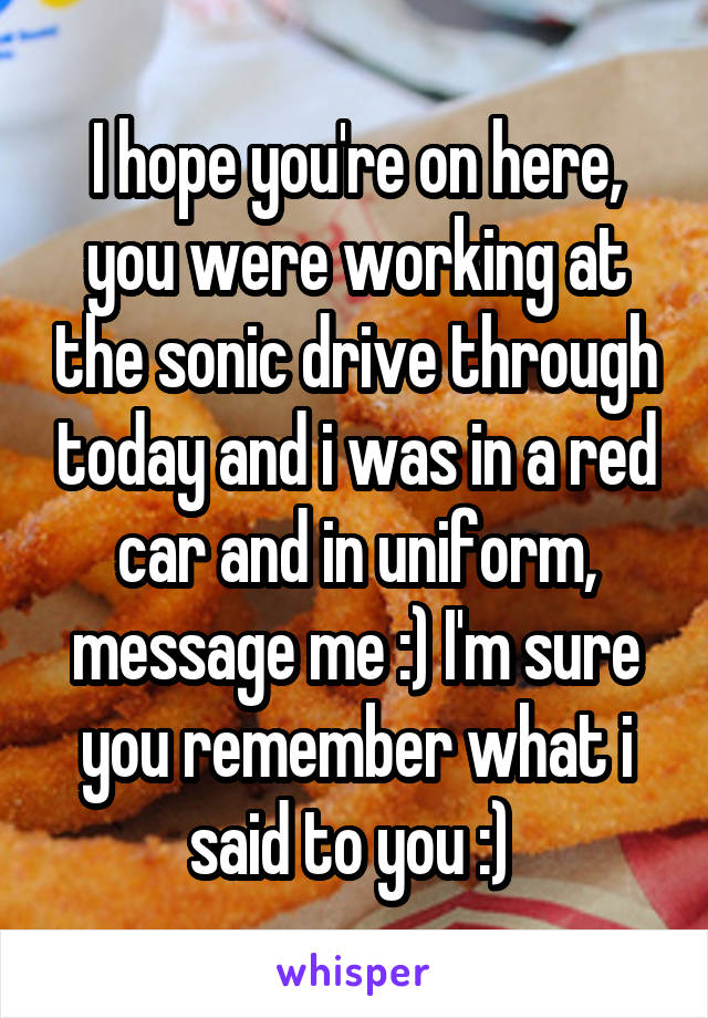 I hope you're on here, you were working at the sonic drive through today and i was in a red car and in uniform, message me :) I'm sure you remember what i said to you :) 
