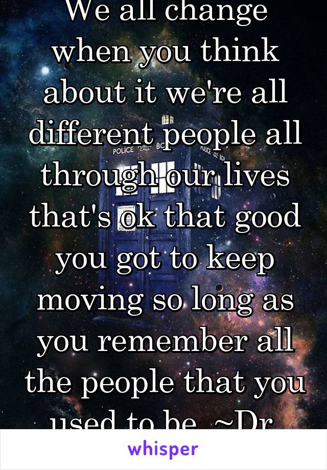 We all change when you think about it we're all different people all through our lives that's ok that good you got to keep moving so long as you remember all the people that you used to be. ~Dr. Who~