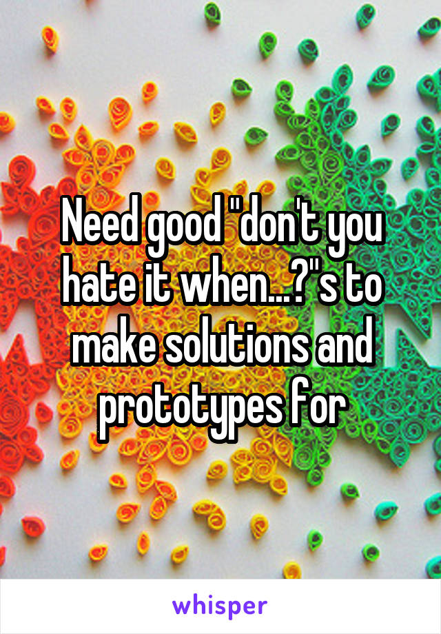 Need good "don't you hate it when...?"s to make solutions and prototypes for