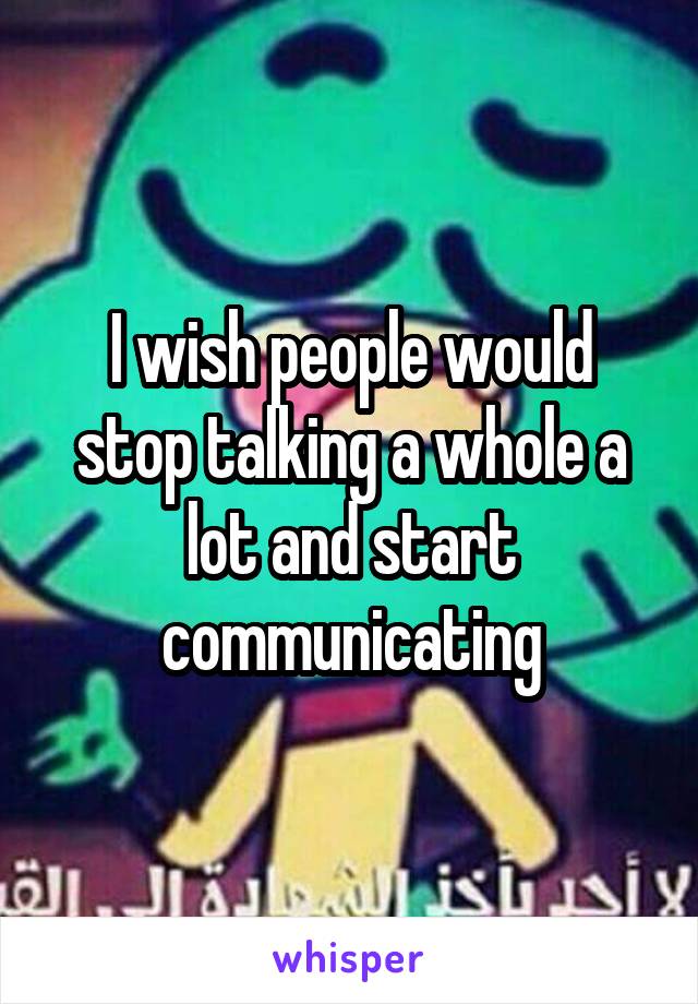 I wish people would stop talking a whole a lot and start communicating
