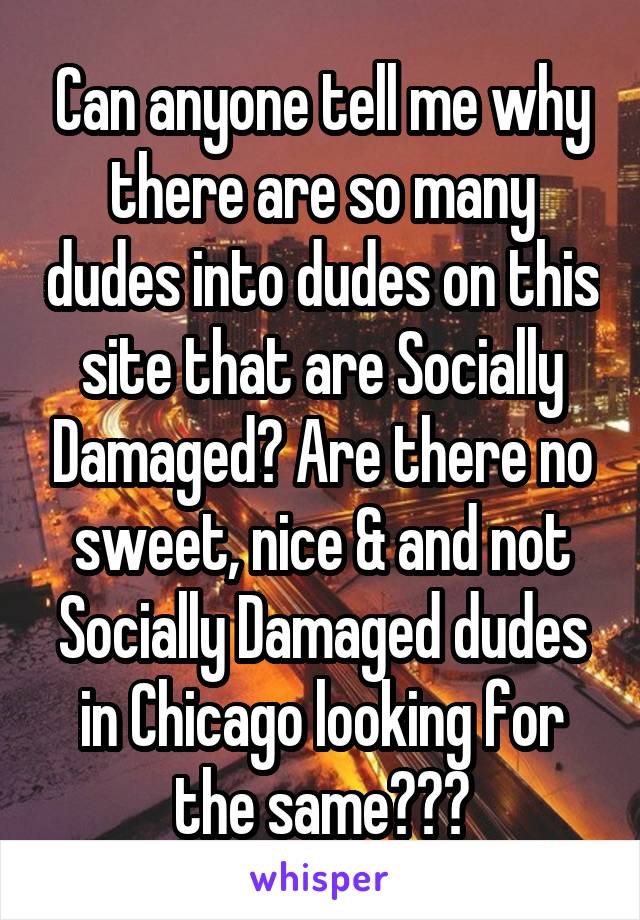 Can anyone tell me why there are so many dudes into dudes on this site that are Socially Damaged? Are there no sweet, nice & and not Socially Damaged dudes in Chicago looking for the same???