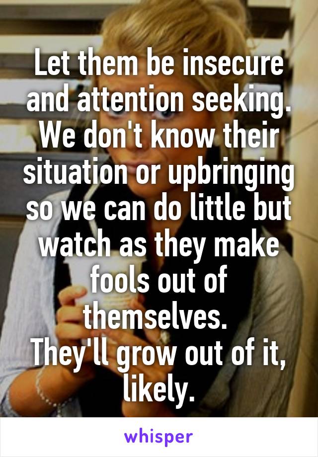 Let them be insecure and attention seeking.
We don't know their situation or upbringing so we can do little but watch as they make fools out of themselves. 
They'll grow out of it, likely.