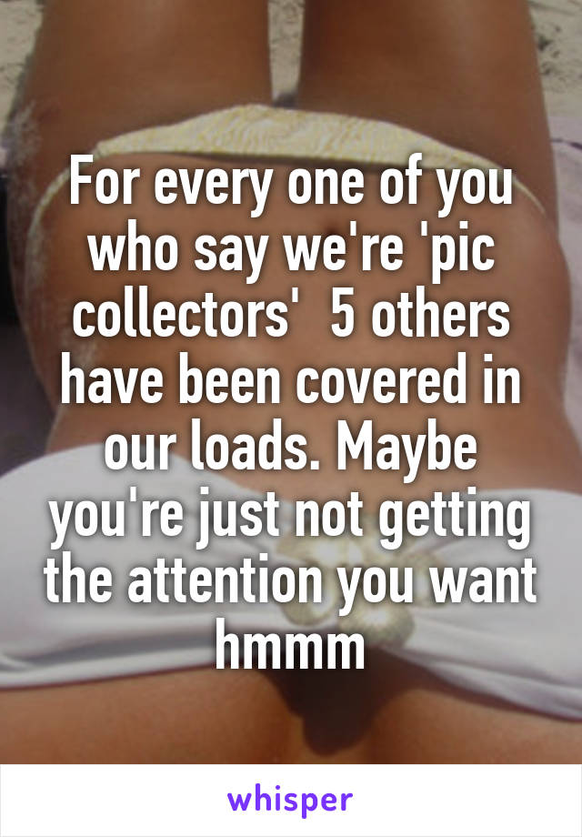 For every one of you who say we're 'pic collectors'  5 others have been covered in our loads. Maybe you're just not getting the attention you want hmmm
