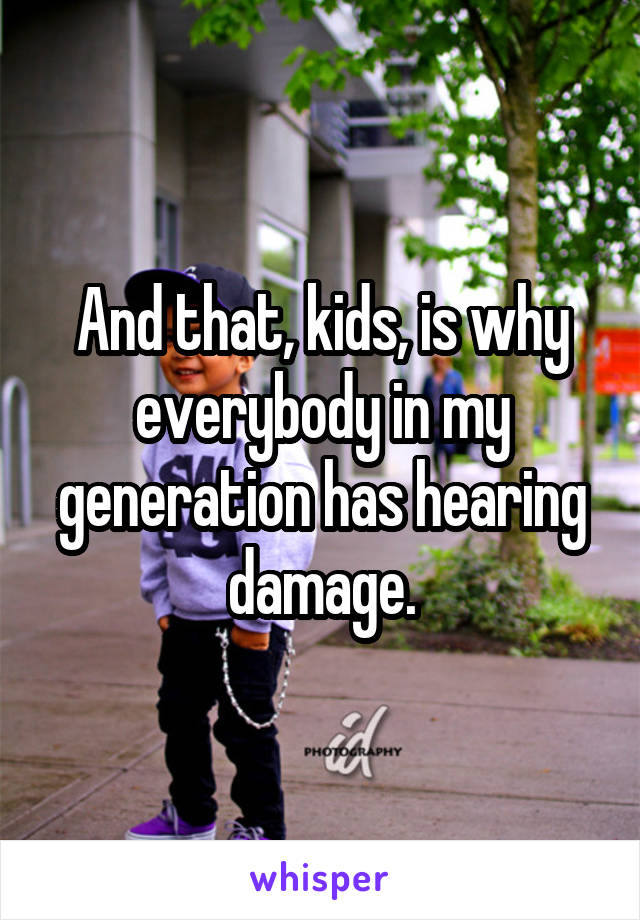 And that, kids, is why everybody in my generation has hearing damage.