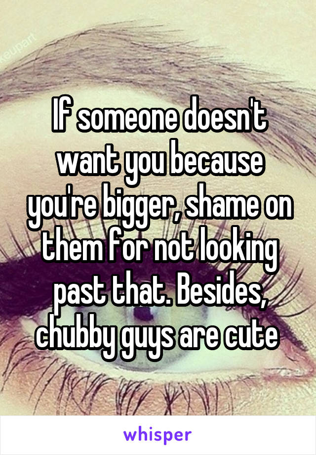 If someone doesn't want you because you're bigger, shame on them for not looking past that. Besides, chubby guys are cute 