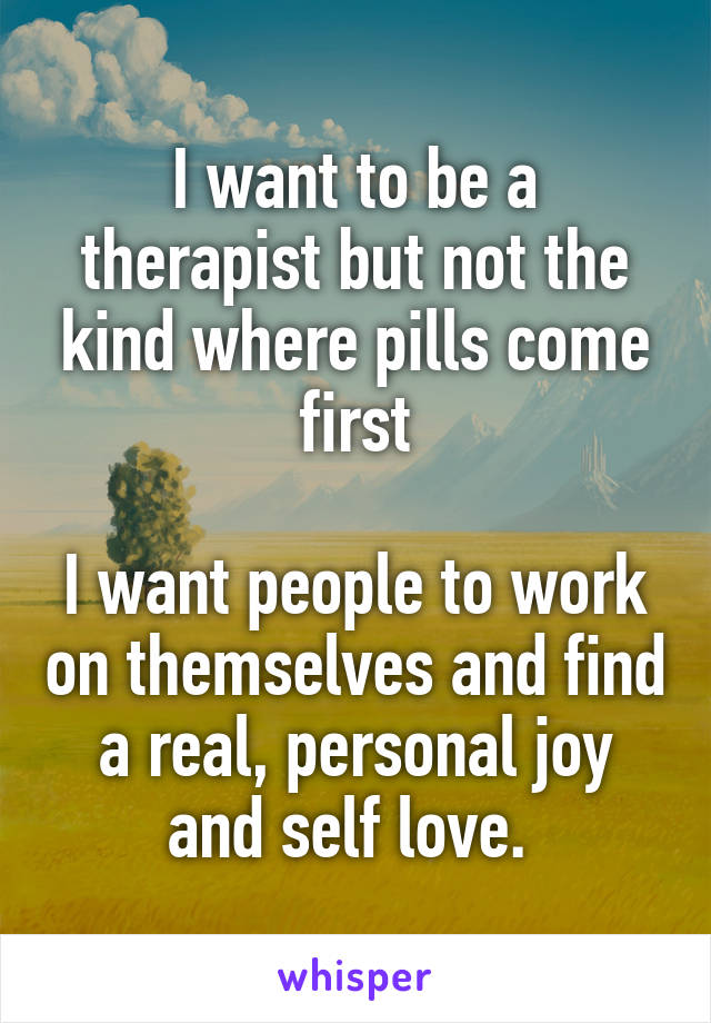 I want to be a therapist but not the kind where pills come first

I want people to work on themselves and find a real, personal joy and self love. 