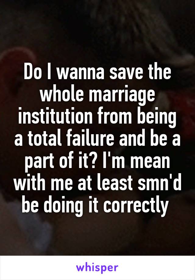Do I wanna save the whole marriage institution from being a total failure and be a part of it? I'm mean with me at least smn'd be doing it correctly 