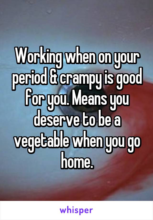 Working when on your period & crampy is good for you. Means you deserve to be a vegetable when you go home.