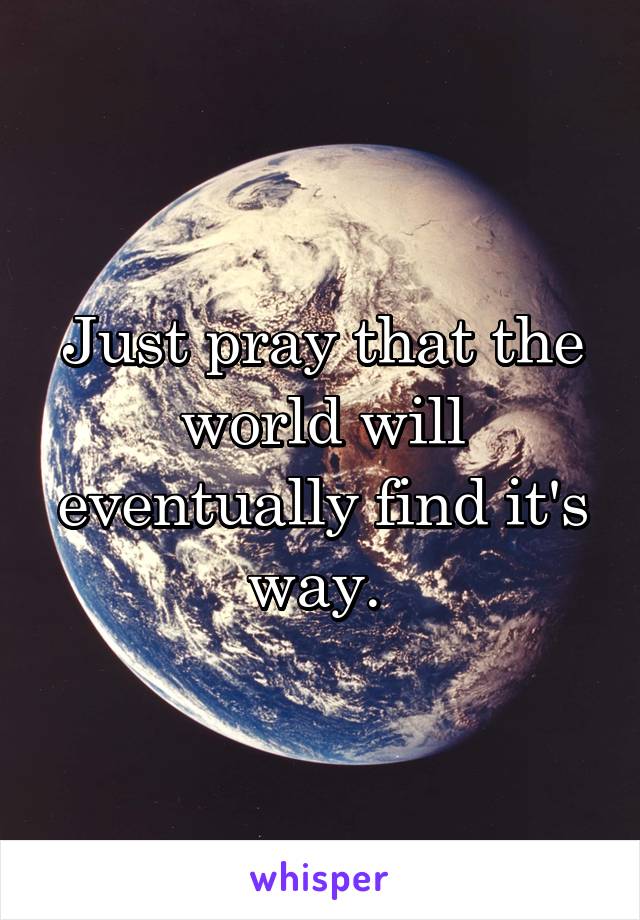 Just pray that the world will eventually find it's way. 