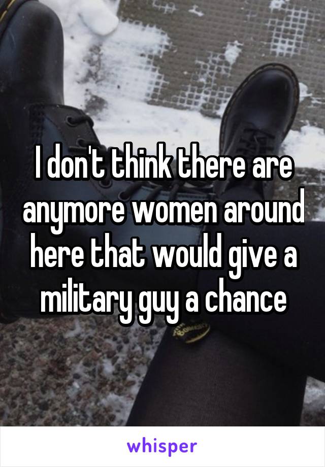 I don't think there are anymore women around here that would give a military guy a chance
