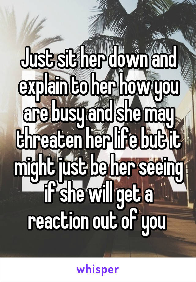 Just sit her down and explain to her how you are busy and she may threaten her life but it might just be her seeing if she will get a reaction out of you 
