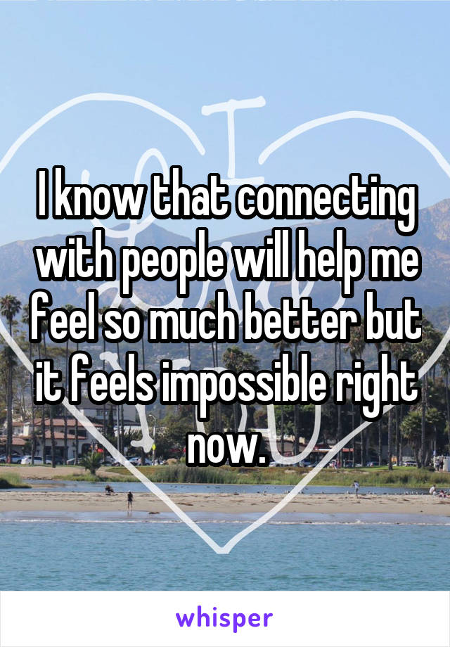 I know that connecting with people will help me feel so much better but it feels impossible right now.